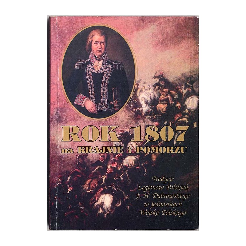 Rok 1807 na Krajnie i Pomorzu. Tradycje Legionów Polskich J. H. Dąbrowskiego w jednostkach Wojska Polskiego - materiały z konfer
