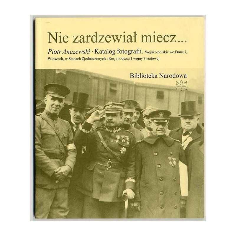 Nie zardzewiał miecz… Katalog fotografii. Wojsko polskie we Francji, Włoszech, w Stanach Zjednoczonych i Rosji podczas I wojny ś