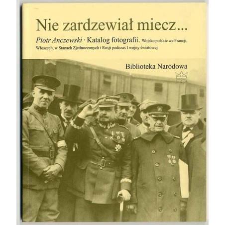 Nie zardzewiał miecz… Katalog fotografii. Wojsko polskie we Francji, Włoszech, w Stanach Zjednoczonych i Rosji podczas I wojny ś