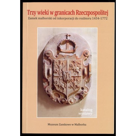 Trzy wieki w granicach Rzeczpospolitej. Zamek malborski od inkorporacji do rozbioru (1454-1772). Katalog wystawy