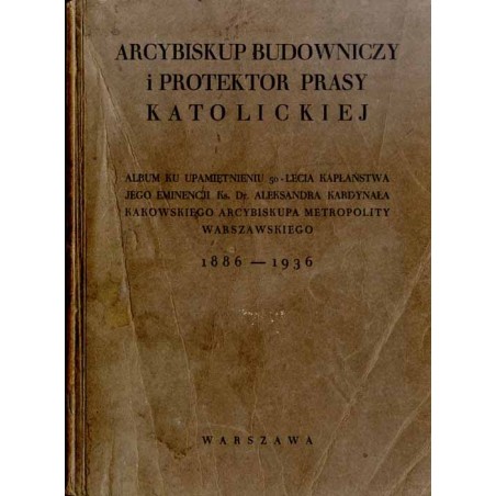 Arcybiskup Budowniczy i Protektor Prasy Katolickiej. Album ku upamiętnieniu 50-lecia kapłaństwa Jego Eminencji ks. Dr. Aleksandr