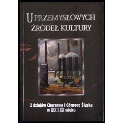 U przemysłowych źródeł kultury. Z dziejów Chorzowa i Górnego Śląska w XIX i XX wieku