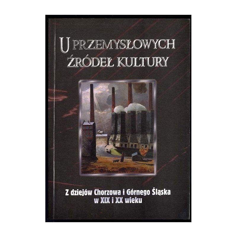 U przemysłowych źródeł kultury. Z dziejów Chorzowa i Górnego Śląska w XIX i XX wieku