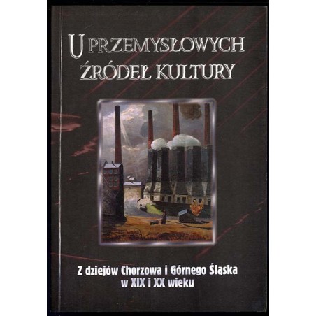 U przemysłowych źródeł kultury. Z dziejów Chorzowa i Górnego Śląska w XIX i XX wieku